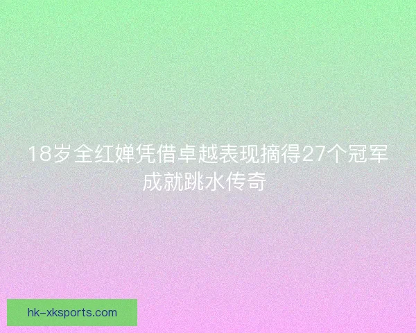 18岁全红婵凭借卓越表现摘得27个冠军成就跳水传奇 