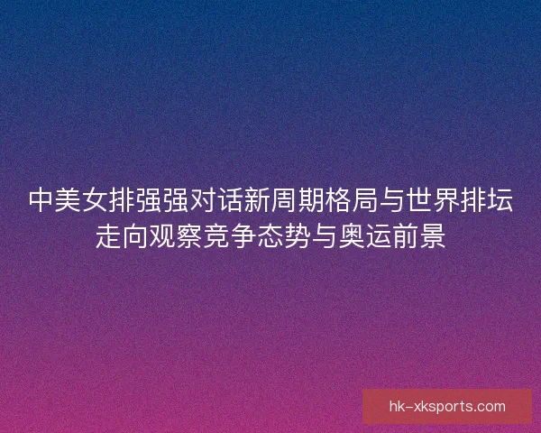 中美女排强强对话新周期格局与世界排坛走向观察竞争态势与奥运前景