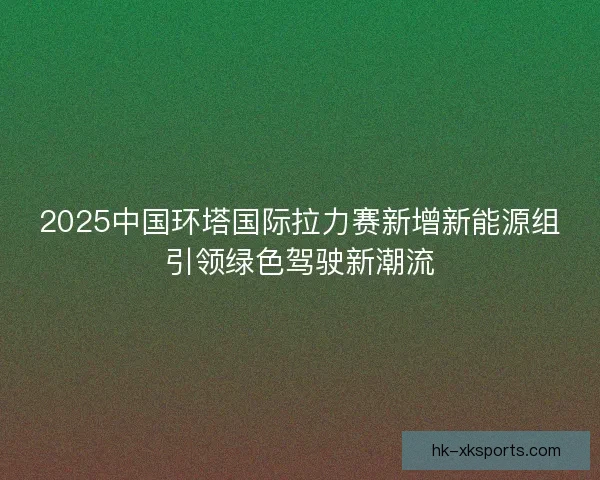 2025中国环塔国际拉力赛新增新能源组引领绿色驾驶新潮流